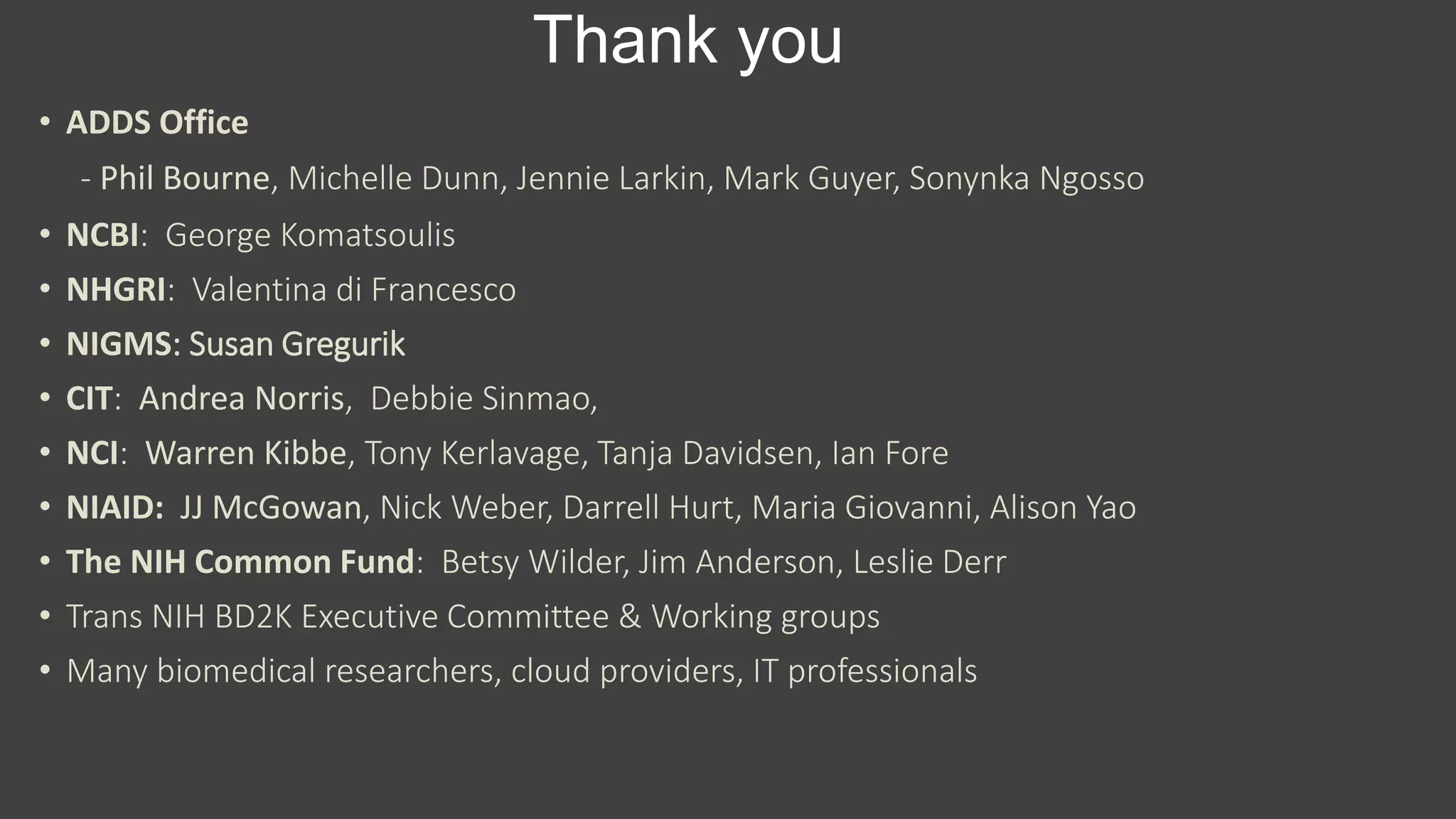 Thank you
• ADDS Office
- Phil Bourne, Michelle Dunn, Jennie Larkin, Mark Guyer, Sonynka Ngosso
• NCBI: George Komatsoulis
• NHGRI: Valentina di Francesco
• NIGMS: Susan Gregurik
• CIT: Andrea Norris, Debbie Sinmao,
• NCI: Warren Kibbe, Tony Kerlavage, Tanja Davidsen, Ian Fore
• NIAID: JJ McGowan, Nick Weber, Darrell Hurt, Maria Giovanni, Alison Yao
• The NIH Common Fund: Betsy Wilder, Jim Anderson, Leslie Derr
• Trans NIH BD2K Executive Committee & Working groups
• Many biomedical researchers, cloud providers, IT professionals
 
