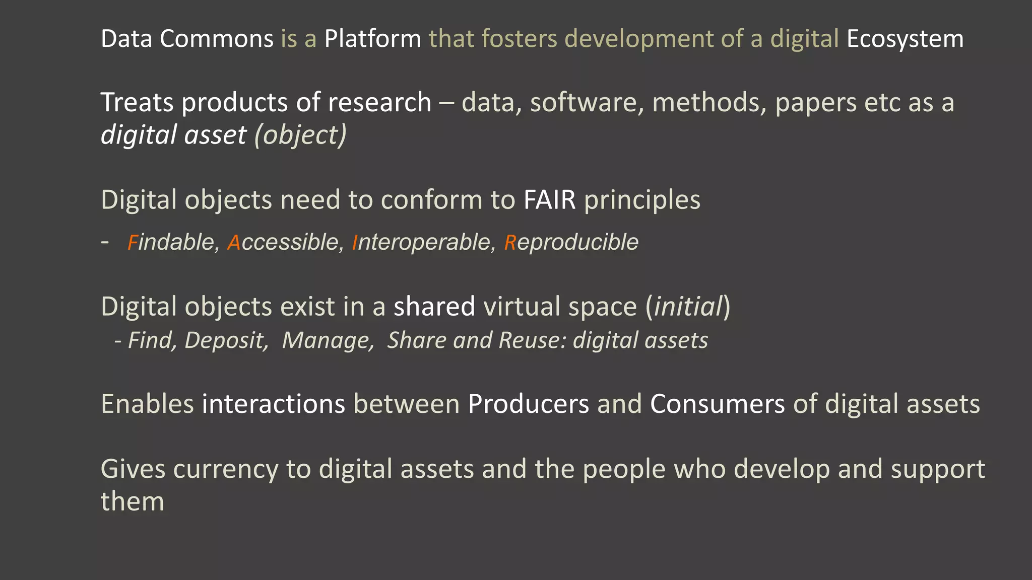 Data Commons is a Platform that fosters development of a digital Ecosystem
Treats products of research – data, software, methods, papers etc as a
digital asset (object)
Digital objects need to conform to FAIR principles
- Findable, Accessible, Interoperable, Reproducible
Digital objects exist in a shared virtual space (initial)
- Find, Deposit, Manage, Share and Reuse: digital assets
Enables interactions between Producers and Consumers of digital assets
Gives currency to digital assets and the people who develop and support
them
 