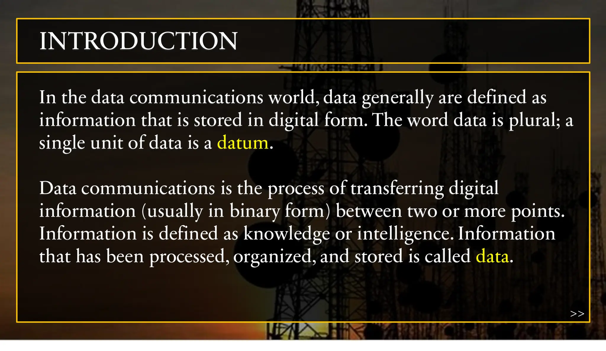 INTRODUCTION
In the data communications world, data generally are defined as
information that is stored in digital form. The word data is plural; a
single unit of data is a datum.
Data communications is the process of transferring digital
information (usually in binary form) between two or more points.
Information is defined as knowledge or intelligence. Information
that has been processed, organized, and stored is called data.
>>
