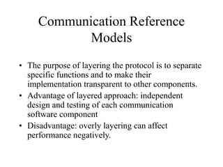 Communication Reference
Models
• The purpose of layering the protocol is to separate
specific functions and to make their
implementation transparent to other components.
• Advantage of layered approach: independent
design and testing of each communication
software component
• Disadvantage: overly layering can affect
performance negatively.
 