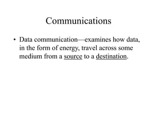 Communications
• Data communication—examines how data,
in the form of energy, travel across some
medium from a source to a destination.
 