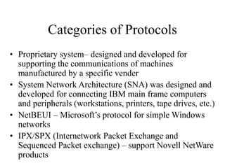 Categories of Protocols
• Proprietary system– designed and developed for
supporting the communications of machines
manufactured by a specific vender
• System Network Architecture (SNA) was designed and
developed for connecting IBM main frame computers
and peripherals (workstations, printers, tape drives, etc.)
• NetBEUI – Microsoft’s protocol for simple Windows
networks
• IPX/SPX (Internetwork Packet Exchange and
Sequenced Packet exchange) – support Novell NetWare
products
 