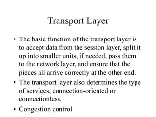 Transport Layer
• The basic function of the transport layer is
to accept data from the session layer, split it
up into smaller units, if needed, pass them
to the network layer, and ensure that the
pieces all arrive correctly at the other end.
• The transport layer also determines the type
of services, connection-oriented or
connectionless.
• Congestion control
 