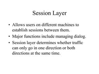 Session Layer
• Allows users on different machines to
establish sessions between them.
• Major functions include managing dialog.
• Session layer determines whether traffic
can only go in one direction or both
directions at the same time.
 