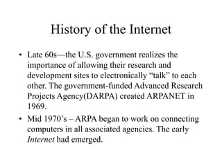 History of the Internet
• Late 60s—the U.S. government realizes the
importance of allowing their research and
development sites to electronically “talk” to each
other. The government-funded Advanced Research
Projects Agency(DARPA) created ARPANET in
1969.
• Mid 1970’s – ARPA began to work on connecting
computers in all associated agencies. The early
Internet had emerged.
 