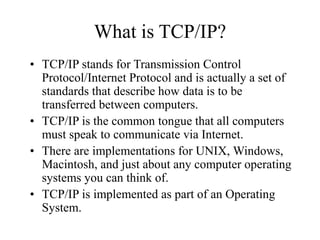 What is TCP/IP?
• TCP/IP stands for Transmission Control
Protocol/Internet Protocol and is actually a set of
standards that describe how data is to be
transferred between computers.
• TCP/IP is the common tongue that all computers
must speak to communicate via Internet.
• There are implementations for UNIX, Windows,
Macintosh, and just about any computer operating
systems you can think of.
• TCP/IP is implemented as part of an Operating
System.
 