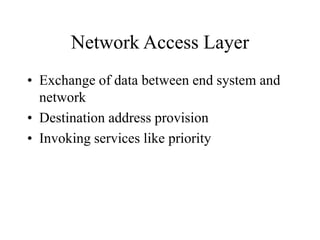 Network Access Layer
• Exchange of data between end system and
network
• Destination address provision
• Invoking services like priority
 