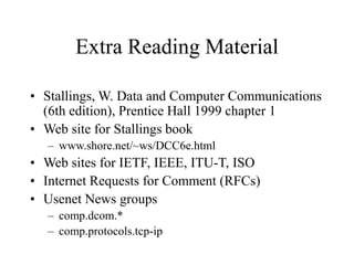 Extra Reading Material
• Stallings, W. Data and Computer Communications
(6th edition), Prentice Hall 1999 chapter 1
• Web site for Stallings book
– www.shore.net/~ws/DCC6e.html
• Web sites for IETF, IEEE, ITU-T, ISO
• Internet Requests for Comment (RFCs)
• Usenet News groups
– comp.dcom.*
– comp.protocols.tcp-ip
 