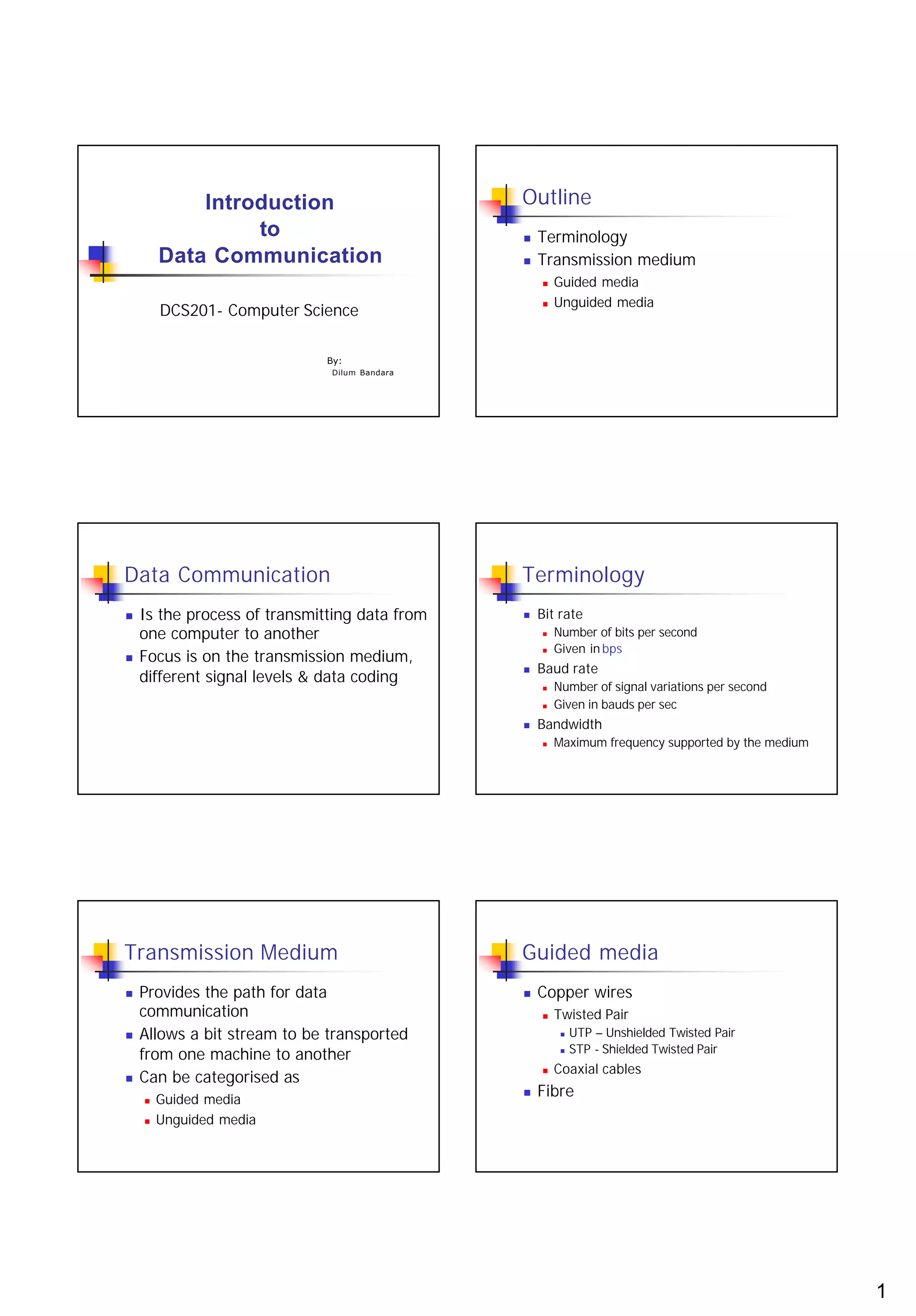 Introduction                       Outline
                 to                            n   Terminology
        Data Communication                     n   Transmission medium
                                                   n   Guided media
                                                       Unguided media
        DCS201- Computer Science
                                                   n




                              By:
                              Dilum Bandara




Data Communication                             Terminology
n   Is the process of transmitting data from   n   Bit rate
    one computer to another                        n   Number of bits per second
                                                       Given in bps
    Focus is on the transmission medium,
                                                   n
n
                                               n   Baud rate
    different signal levels & data coding
                                                   n   Number of signal variations per second
                                                   n   Given in bauds per sec
                                               n   Bandwidth
                                                   n   Maximum frequency supported by the medium




Transmission Medium                            Guided media
n   Provides the path for data                 n   Copper wires
    communication                                  n   Twisted Pair
n   Allows a bit stream to be transported               n   UTP – Unshielded Twisted Pair
                                                            STP - Shielded Twisted Pair
    from one machine to another                         n


                                                       Coaxial cables
    Can be categorised as
                                                   n
n

    n   Guided media
                                               n   Fibre
    n   Unguided media




                                                                                                   1
 