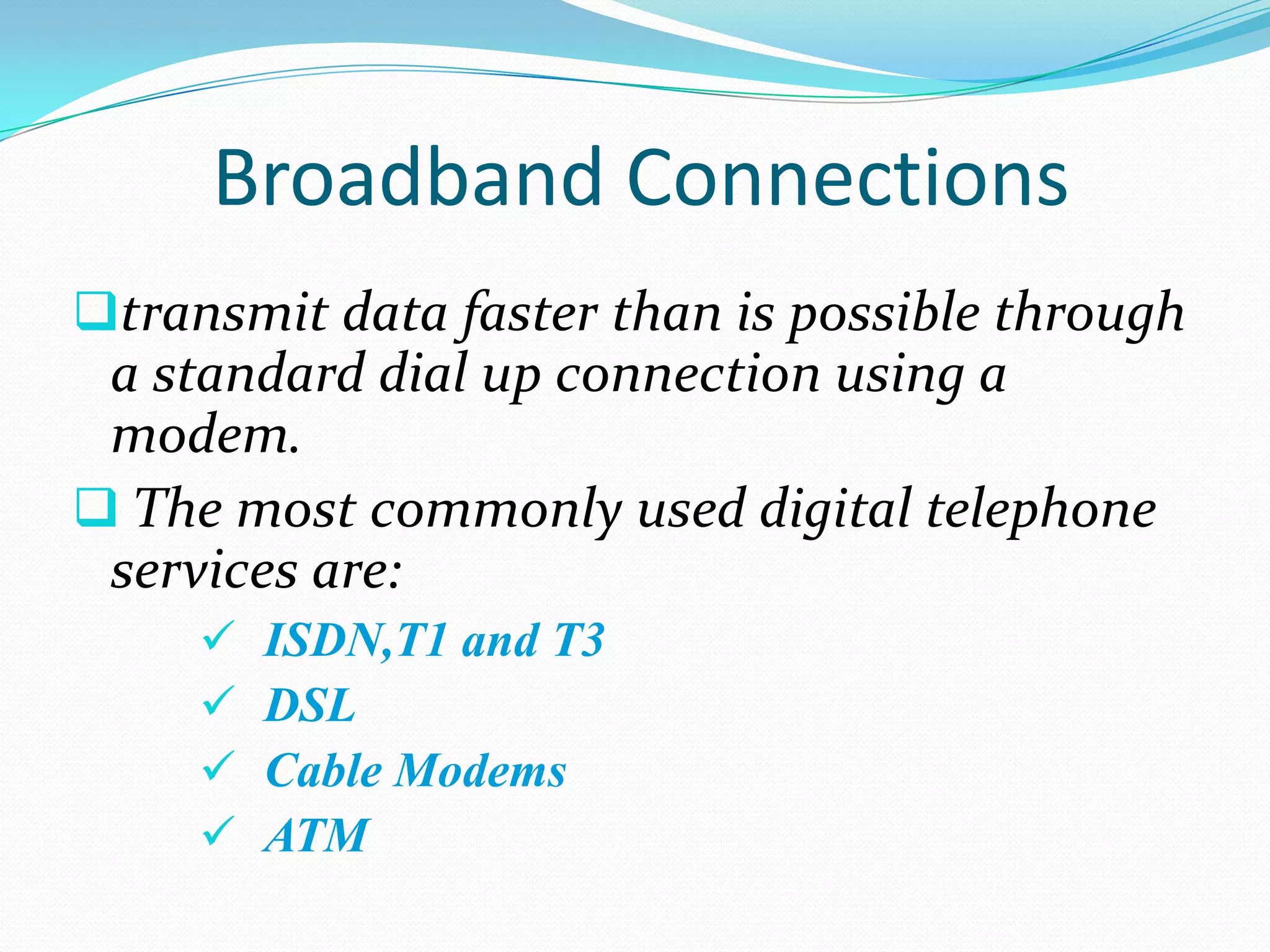 Broadband Connections
transmit data faster than is possible through
 a standard dial up connection using a
 modem.
 The most commonly used digital telephone
 services are:
        ISDN,T1 and T3
        DSL
        Cable Modems
        ATM
 