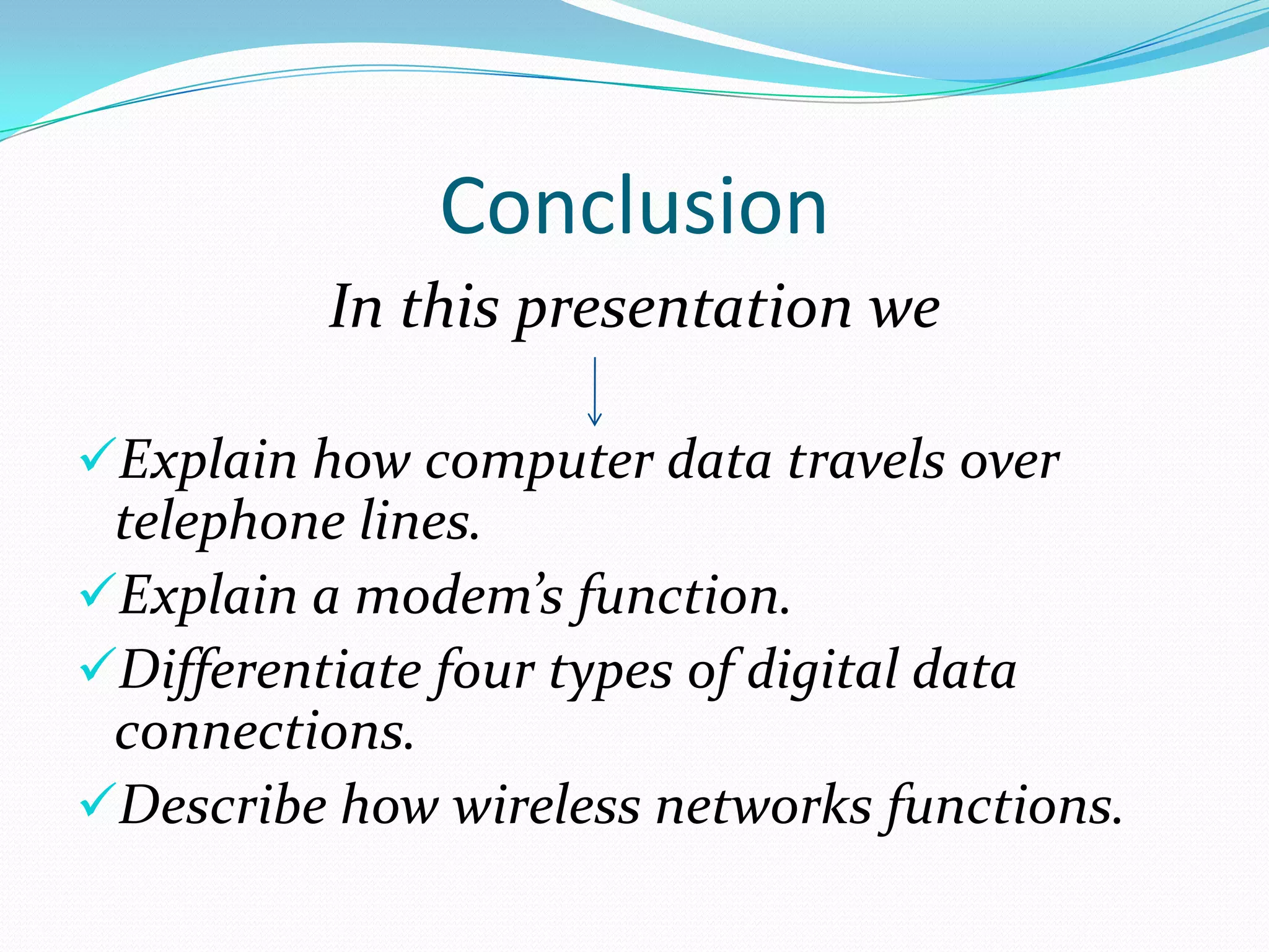 Conclusion
          In this presentation we

Explain how computer data travels over
 telephone lines.
Explain a modem’s function.
Differentiate four types of digital data
 connections.
Describe how wireless networks functions.
 