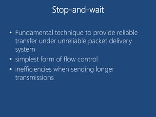 Stop-and-wait
• Fundamental technique to provide reliable
transfer under unreliable packet delivery
system
• simplest form of flow control
• inefficiencies when sending longer
transmissions
 