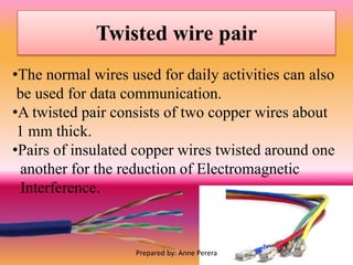 Twisted wire pair
•The normal wires used for daily activities can also
be used for data communication.
•A twisted pair consists of two copper wires about
1 mm thick.
•Pairs of insulated copper wires twisted around one
another for the reduction of Electromagnetic
Interference.
Prepared by: Anne Perera
 