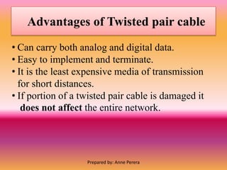 Advantages of Twisted pair cable
• Can carry both analog and digital data.
• Easy to implement and terminate.
• It is the least expensive media of transmission
for short distances.
• If portion of a twisted pair cable is damaged it
does not affect the entire network.
Prepared by: Anne Perera
 