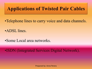 Applications of Twisted Pair Cables
•Telephone lines to carry voice and data channels.
•ADSL lines.
•Some Local area networks.
•ISDN (Integrated Services Digital Network).
Prepared by: Anne Perera
 