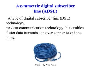 Asymmetric digital subscriber
line (ADSL)
•A type of digital subscriber line (DSL)
technology.
•A data communication technology that enables
faster data transmission over copper telephone
lines.
Prepared by: Anne Perera
 