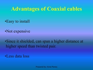 Advantages of Coaxial cables
•Easy to install
•Not expensive
•Since it shielded, can span a higher distance at
higher speed than twisted pair.
•Less data loss
Prepared by: Anne Perera
 