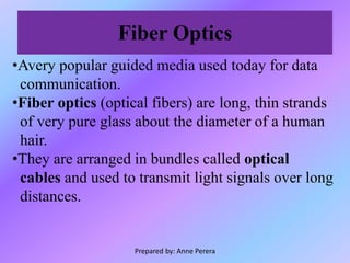 Fiber Optics
•Avery popular guided media used today for data
communication.
•Fiber optics (optical fibers) are long, thin strands
of very pure glass about the diameter of a human
hair.
•They are arranged in bundles called optical
cables and used to transmit light signals over long
distances.
Prepared by: Anne Perera
 