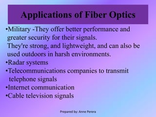Applications of Fiber Optics
•Military -They offer better performance and
greater security for their signals.
They're strong, and lightweight, and can also be
used outdoors in harsh environments.
•Radar systems
•Telecommunications companies to transmit
telephone signals
•Internet communication
•Cable television signals
Prepared by: Anne Perera
 