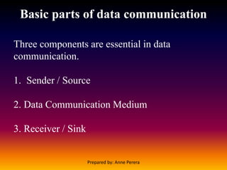 Basic parts of data communication
Three components are essential in data
communication.
1. Sender / Source
2. Data Communication Medium
3. Receiver / Sink
Prepared by: Anne Perera
 