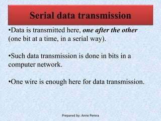 Serial data transmission
•Data is transmitted here, one after the other
(one bit at a time, in a serial way).
•Such data transmission is done in bits in a
computer network.
•One wire is enough here for data transmission.
Prepared by: Anne Perera
 
