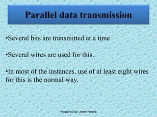 Parallel data transmission
•Several bits are transmitted at a time
•Several wires are used for this.
•In most of the instances, use of at least eight wires
for this is the normal way.
Prepared by: Anne Perera
 