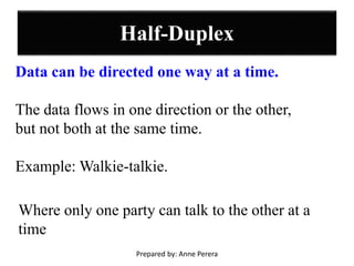 Half-Duplex
Data can be directed one way at a time.
The data flows in one direction or the other,
but not both at the same time.
Example: Walkie-talkie.
Where only one party can talk to the other at a
time
Prepared by: Anne Perera
 