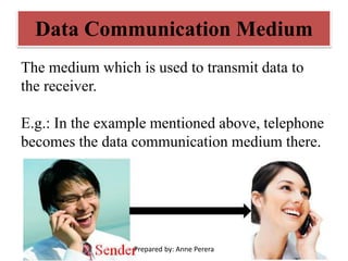 Data Communication Medium
The medium which is used to transmit data to
the receiver.
E.g.: In the example mentioned above, telephone
becomes the data communication medium there.
Prepared by: Anne Perera
 