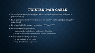 TWISTED PAIR CABLE
• Twisted pair is couple of copper wires, twisted together and enfolded a
plastic coating.
• Each pair consists of two wires used for positive data signal and negative
data signal
• Further divided into two categories UTP and STP
• Shielded twisted pair cable
• Its enclosed with foil cover and copper shielding
• STP Cable uses shields to reduce outside interference
• Unshielded twisted pair cable
• Is not enclosed in any cover
• Very flexable and easy to use
 