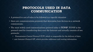 PROTOCOLS USED IN DATA
COMMUNICATION
• A protocol is a set of rules to be followed in a specific situation
• there are communications protocols that determine how devices on a network
communicate.
• The most widely used communications protocol today is TCP/IP. TCP/IP is the
protocol used for transferring data over the Internet and actually consists of two
protocols:
• Transmission Control Protocol (TCP), which is responsible for the delivery of data
• and Internet Protocol (IP), which provides addresses and routing information.
 