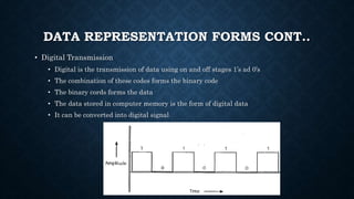 DATA REPRESENTATION FORMS CONT..
• Digital Transmission
• Digital is the transmission of data using on and off stages 1’s ad 0’s
• The combination of these codes forms the binary code
• The binary cords forms the data
• The data stored in computer memory is the form of digital data
• It can be converted into digital signal
 