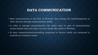 DATA COMMUNICATION
• Data communication is the flow of electronic data among two nodes(computers or
other devices) through communication media
• in order to manage communication, the nodes must be part of communication
system linked with each other via some media like cables or Wireless.
• In data communication/networking computers or devices which are connected to
network are termed as nodes.
 