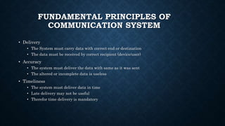 FUNDAMENTAL PRINCIPLES OF
COMMUNICATION SYSTEM
• Delivery
• The System must carry data with correct end or destination
• The data must be received by correct recipient (device/user)
• Accuracy
• The system must deliver the data with same as it was sent
• The altered or incomplete data is useless
• Timeliness
• The system must deliver data in time
• Late delivery may not be useful
• Therefor time delivery is mandatory
 