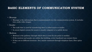 BASIC ELEMENTS OF COMMUNICATION SYSTEM
• Message
• Message is the information that is communicated over the communication system. It includes
text, audio video images.
• Sender
• The node that is used for transferring data is called source or sender.
• In recent digital system the source is mostly computer or a mobile device
• Medium
• Medium is the pathway through which data is sent fro one point to another.
• If the receiver and sender are within the building, a wire (medium) can connect them.
• If they are at different locations they maybe connected through telephone lines, fiber optics
e.t.c.
 