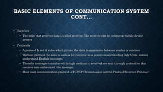 BASIC ELEMENTS OF COMMUNICATION SYSTEM
CONT…
• Receiver
• The node that receives data is called receiver. The receiver can be computer, mobile device
printer
• Protocols
• A protocol Is set of rules which govern the data transmission between sender or receiver
• Without protocol the data is useless for receiver, as a person understanding only Urdu cannot
understand English messages
• Therefor messages transferred through medium to received are sent through protocol so that
receiver can understand the message.
• Most used communication protocol is TCP/IP (Transmission control Protocol/Internet Protocol)
 
