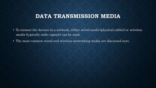 DATA TRANSMISSION MEDIA
• To connect the devices in a network, either wired media (physical cables) or wireless
media (typically radio signals) can be used.
• The most common wired and wireless networking media are discussed next.
 