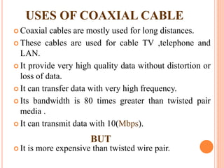  Coaxial cables are mostly used for long distances.
 These cables are used for cable TV ,telephone and
LAN.
 It provide very high quality data without distortion or
loss of data.
 It can transfer data with very high frequency.
 Its bandwidth is 80 times greater than twisted pair
media .
 It can transmit data with 10(Mbps).
 It is more expensive than twisted wire pair.
USES OF COAXIAL CABLE
BUT
 