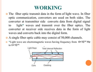 WORKING
 The fiber optic transmit data in the form of light wave. In fiber
optic communication, converters are used on both sides. The
converter at transmitter side converts data from digital signal
to light* waves and transmit over the fiber optics. The
converter at receiver side receives data in the form of light
waves and converts back into the digital form.
 A single fiber optic cable may consist of 50,000 channels.
 *Light wave are electromagnetic waves having frequency from 4×1014 Hz
to 8×1014.
 