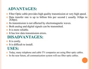 ADVANTAGES:
 Fiber Optic cable provides high quality transmission at very high speed.
 Data transfer rate is up to billion bits per second ( usually 1Gbps to
2Gbps).
 Its transmission is not affected by electromagnetic waves.
 Both analog and digital signals can be transmitted.
 It is more reliable.
 It has low data transmission errors.
DISADVANTAGES:
 It is costly.
 It is difficult to install.
USES:
 Today, many telephone and cable TV companies are using fiber optic cables.
 In the near future, all communication system will use fiber optic cables.
 