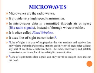 MICROWAVES
 Microwaves are the radio waves.
 It provide very high speed transmission.
 In microwaves data is transmitted through air or space
(like radio signals), instead of through wires or cables.
 It is often called Fixed Wireless.
 It uses line-of-sight transmission*.
 *Line of sight is a type of propagation that can transmit and receive data
only where transmit and receive stations are in view of each other without
any sort of an obstacle between them. FM radio, microwave and satellite
transmission are examples of line-of-sight communication.
 *Line of sight means data signals can only travel in straight lines and can
not bend.
 