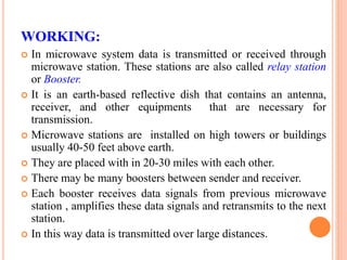 WORKING:
 In microwave system data is transmitted or received through
microwave station. These stations are also called relay station
or Booster.
 It is an earth-based reflective dish that contains an antenna,
receiver, and other equipments that are necessary for
transmission.
 Microwave stations are installed on high towers or buildings
usually 40-50 feet above earth.
 They are placed with in 20-30 miles with each other.
 There may be many boosters between sender and receiver.
 Each booster receives data signals from previous microwave
station , amplifies these data signals and retransmits to the next
station.
 In this way data is transmitted over large distances.
 