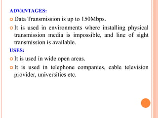 ADVANTAGES:
 Data Transmission is up to 150Mbps.
 It is used in environments where installing physical
transmission media is impossible, and line of sight
transmission is available.
USES:
 It is used in wide open areas.
 It is used in telephone companies, cable television
provider, universities etc.
 