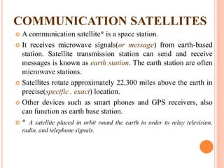 COMMUNICATION SATELLITES
 A communication satellite* is a space station.
 It receives microwave signals(or message) from earth-based
station. Satellite transmission station can send and receive
messages is known as earth station. The earth station are often
microwave stations.
 Satellites rotate approximately 22,300 miles above the earth in
precise(specific , exact) location.
 Other devices such as smart phones and GPS receivers, also
can function as earth base station.
 * A satellite placed in orbit round the earth in order to relay television,
radio, and telephone signals.
 