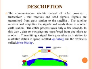 DESCRIPTION
 The communication satellite consist of solar powered ,
transceiver , that receives and send signals. Signals are
transmitted from earth station to the satellite . The satellite
receives and amplifies the signals and sends them to another
earth station . The entire process takes only a few seconds. In
this way , data or messages are transferred from one place to
another . Transmitting a signal from ground or earth station to
a satellite station in space is called up-linking and the reverse is
called down-linking .
 