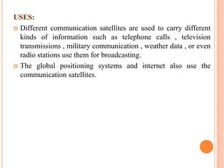 USES:
 Different communication satellites are used to carry different
kinds of information such as telephone calls , television
transmissions , military communication , weather data , or even
radio stations use them for broadcasting.
 The global positioning systems and internet also use the
communication satellites.
 