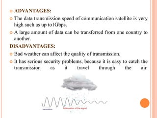  ADVANTAGES:
 The data transmission speed of communication satellite is very
high such as up to1Gbps.
 A large amount of data can be transferred from one country to
another.
DISADVANTAGES:
 Bad weather can affect the quality of transmission.
 It has serious security problems, because it is easy to catch the
transmission as it travel through the air.
 