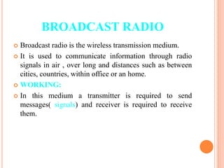 BROADCAST RADIO
 Broadcast radio is the wireless transmission medium.
 It is used to communicate information through radio
signals in air , over long and distances such as between
cities, countries, within office or an home.
 WORKING:
 In this medium a transmitter is required to send
messages( signals) and receiver is required to receive
them.
 