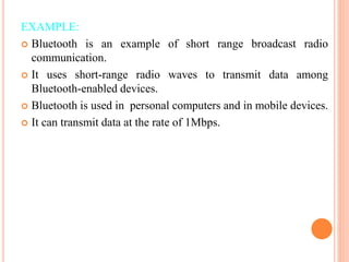 EXAMPLE:
 Bluetooth is an example of short range broadcast radio
communication.
 It uses short-range radio waves to transmit data among
Bluetooth-enabled devices.
 Bluetooth is used in personal computers and in mobile devices.
 It can transmit data at the rate of 1Mbps.
 