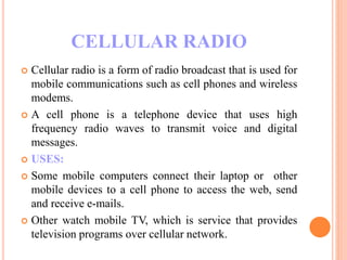 CELLULAR RADIO
 Cellular radio is a form of radio broadcast that is used for
mobile communications such as cell phones and wireless
modems.
 A cell phone is a telephone device that uses high
frequency radio waves to transmit voice and digital
messages.
 USES:
 Some mobile computers connect their laptop or other
mobile devices to a cell phone to access the web, send
and receive e-mails.
 Other watch mobile TV, which is service that provides
television programs over cellular network.
 