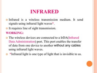 INFRARED
 Infrared is a wireless transmission medium. It send
signals using infrared light waves*.
 It requires line of sight transmission.
WORKING:
 The wireless devices are connected to a IrDA(Infrared
Data Administration) port. This port enables the transfer
of data from one device to another without any cables
using infrared light waves.
 *Infrared light is one type of light that is invisible to us.
 